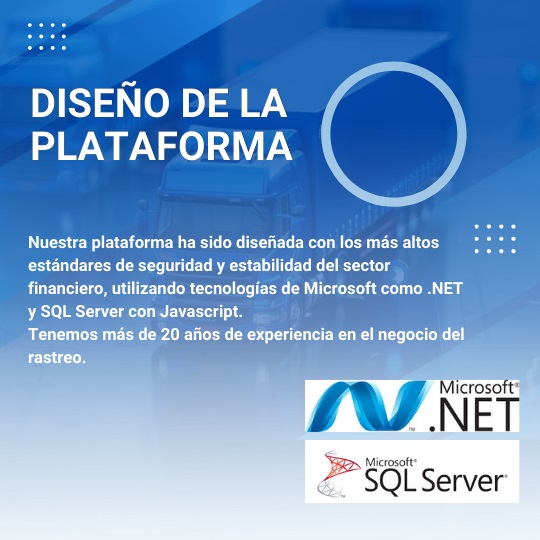 Nuestra plataforma ha sido diseñada con los más altos estándares de seguridad y estabilidad del sector financiero, utilizando tecnologías de Microsoft como .NET y SQL Server con Javascript. Tenemos más de 20 años de experiencia en el negocio del rastreo.